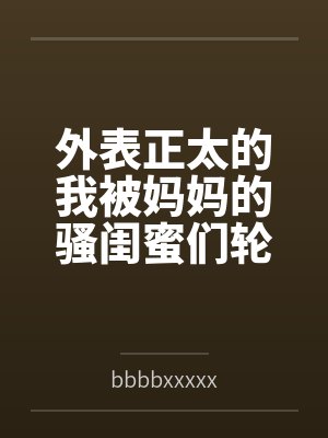 苏小念赵柔外表正太的我被妈妈的骚闺蜜们轮流榨精