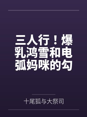 三人行！爆乳鸿雪和电弧妈咪的勾引？还有小女友砾也要一并拿下！