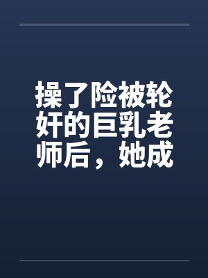 操了险被轮奸的巨乳老师后，她成为了我的妈妈