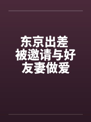 东京出差 被邀请与好友妻做爱