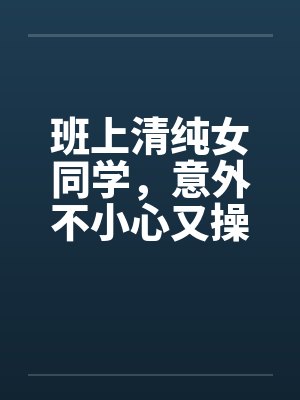 班上清纯女同学，意外不小心又操了女教授