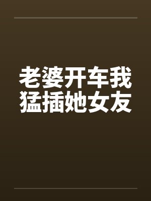 老婆开车我猛插她女友