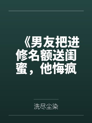 《男友把进修名额送闺蜜，他悔疯了》