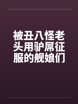 被丑八怪老头用驴屌征服的舰娘们