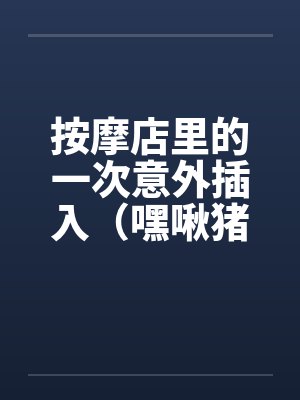 按摩店里的一次意外插入（嘿啾猪猪）