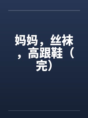 妈妈，丝袜，高跟鞋（完）