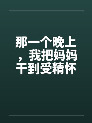 那一个晚上，我把妈妈干到受精怀孕by丁平