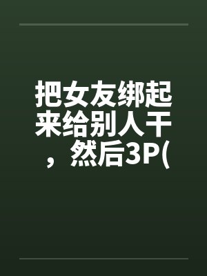把女友绑起来给别人干，然后3P(真实经历)
