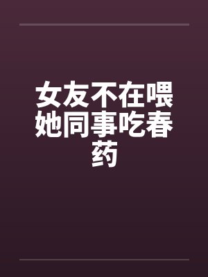 女友不在喂她同事吃春药