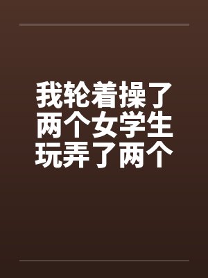我轮着操了两个女学生玩弄了两个如花似玉的美女学生一师干两女