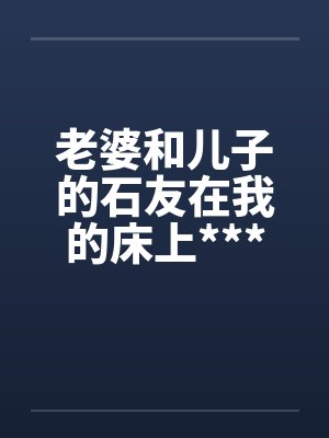 老婆和儿子的石友在我的床上***媾合