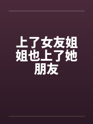 上了女友姐姐也上了她朋友